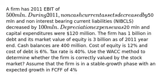 A firm has 2011 EBIT of 500 mln. During 2011, non cash current assets decreased by50 mln and non interest bearing current liabilities (NIBCLS) decreased by 100 mln. Depreciation expense was20 mln and capital expenditures were 120 million. The firm has 1 billion in debt and its market value of equity is 3 billion as of 2011 year end. Cash balances are 400 million. Cost of equity is 12% and cost of debt is 6%. Tax rate is 40%. Use the WACC method to determine whether the firm is correctly valued by the stock market? Assume that the firm is in a stable-growth phase with an expected growth in FCFF of 4%