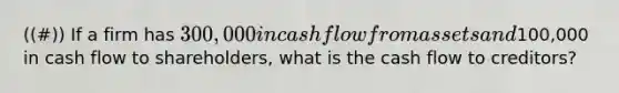 ((#)) If a firm has 300,000 in cash flow from assets and100,000 in cash flow to shareholders, what is the cash flow to creditors?