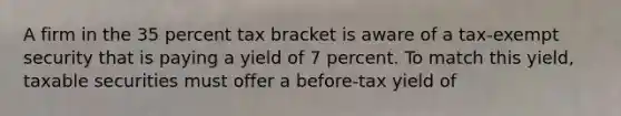 ​A firm in the 35 percent tax bracket is aware of a tax-exempt security that is paying a yield of 7 percent. To match this yield, taxable securities must offer a before-tax yield of