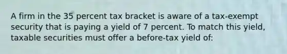 A firm in the 35 percent tax bracket is aware of a tax-exempt security that is paying a yield of 7 percent. To match this yield, taxable securities must offer a before-tax yield of: