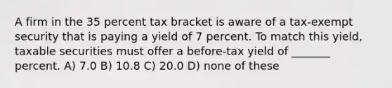 A firm in the 35 percent tax bracket is aware of a tax-exempt security that is paying a yield of 7 percent. To match this yield, taxable securities must offer a before-tax yield of _______ percent. A) 7.0 B) 10.8 C) 20.0 D) none of these