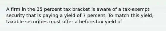 A firm in the 35 percent tax bracket is aware of a tax-exempt security that is paying a yield of 7 percent. To match this yield, taxable securities must offer a before-tax yield of