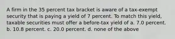 A firm in the 35 percent tax bracket is aware of a tax-exempt security that is paying a yield of 7 percent. To match this yield, taxable securities must offer a before-tax yield of a. ​7.0 percent. b. ​10.8 percent. c. ​20.0 percent. d. ​none of the above