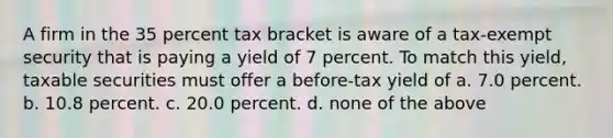 A firm in the 35 percent tax bracket is aware of a tax-exempt security that is paying a yield of 7 percent. To match this yield, taxable securities must offer a before-tax yield of a. 7.0 percent. b. 10.8 percent. c. 20.0 percent. d. none of the above