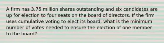 A firm has 3.75 million shares outstanding and six candidates are up for election to four seats on the board of directors. If the firm uses cumulative voting to elect its board, what is the minimum number of votes needed to ensure the election of one member to the board?