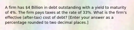 A firm has 4 Billion in debt outstanding with a yield to maturity of 4%. The firm pays taxes at the rate of 33%. What is the firm's effective (after-tax) cost of debt? [Enter your answer as a percentage rounded to two decimal places.]