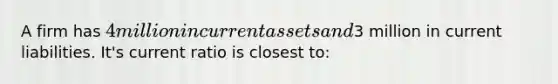 A firm has 4 million in current assets and3 million in current liabilities. It's current ratio is closest to: