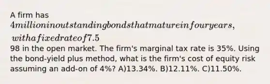 A firm has 4 million in outstanding bonds that mature in four years, with a fixed rate of 7.5% (assume annual payments). The bonds trade at a price of98 in the open market. The firm's marginal tax rate is 35%. Using the bond-yield plus method, what is the firm's cost of equity risk assuming an add-on of 4%? A)13.34%. B)12.11%. C)11.50%.