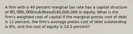 A firm with a 40 percent marginal tax rate has a capital structure of 60,000,000 in debt and140,000,000 in equity. What is the firm's weighted cost of capital if the marginal pretax cost of debt is 12 percent, the firm's average pretax cost of debt outstanding is 8%, and the cost of equity is 14.5 percent?