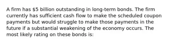 A firm has 5 billion outstanding in long-term bonds. The firm currently has sufficient cash flow to make the scheduled coupon payments but would struggle to make those payments in the future if a substantial weakening of the economy occurs. The most likely rating on these bonds is: