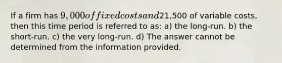 If a firm has 9,000 of fixed costs and21,500 of variable costs, then this time period is referred to as: a) the long-run. b) the short-run. c) the very long-run. d) The answer cannot be determined from the information provided.