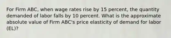 For Firm ABC, when wage rates rise by 15 percent, the quantity demanded of labor falls by 10 percent. What is the approximate absolute value of Firm ABC's price elasticity of demand for labor (EL)?