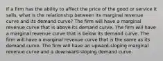 If a firm has the ability to affect the price of the good or service it sells, what is the relationship between its marginal revenue curve and its demand curve? The firm will have a marginal revenue curve that is above its demand curve. The firm will have a marginal revenue curve that is below its demand curve. The firm will have a marginal revenue curve that is the same as its demand curve. The firm will have an upward-sloping marginal revenue curve and a downward-sloping demand curve.