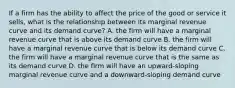 If a firm has the ability to affect the price of the good or service it sells, what is the relationship between its marginal revenue curve and its demand curve? A. the firm will have a marginal revenue curve that is above its demand curve B. the firm will have a marginal revenue curve that is below its demand curve C. the firm will have a marginal revenue curve that is the same as its demand curve D. the firm will have an upward-sloping marginal revenue curve and a downward-sloping demand curve