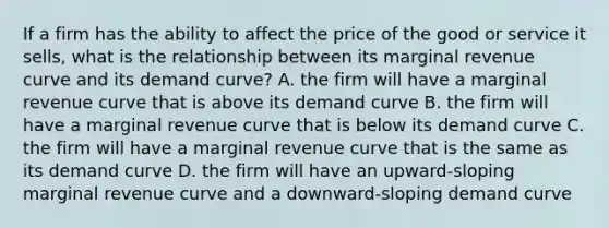 If a firm has the ability to affect the price of the good or service it sells, what is the relationship between its marginal revenue curve and its demand curve? A. the firm will have a marginal revenue curve that is above its demand curve B. the firm will have a marginal revenue curve that is below its demand curve C. the firm will have a marginal revenue curve that is the same as its demand curve D. the firm will have an upward-sloping marginal revenue curve and a downward-sloping demand curve