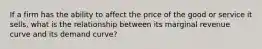 If a firm has the ability to affect the price of the good or service it sells, what is the relationship between its marginal revenue curve and its demand curve?