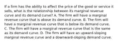 If a firm has the ability to affect the price of the good or service it sells, what is the relationship between its marginal revenue curve and its demand curve? A. The firm will have a marginal revenue curve that is above its demand curve. B. The firm will have a marginal revenue curve that is below its demand curve. C. The firm will have a marginal revenue curve that is the same as its demand curve. D. The firm will have an upward-sloping marginal revenue curve and a downward-sloping demand curve.