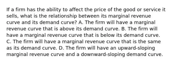 If a firm has the ability to affect the price of the good or service it sells, what is the relationship between its marginal revenue curve and its demand curve? A. The firm will have a marginal revenue curve that is above its demand curve. B. The firm will have a marginal revenue curve that is below its demand curve. C. The firm will have a marginal revenue curve that is the same as its demand curve. D. The firm will have an upward-sloping marginal revenue curve and a downward-sloping demand curve.