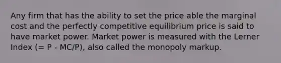 Any firm that has the ability to set the price able the marginal cost and the perfectly competitive equilibrium price is said to have market power. Market power is measured with the Lerner Index (= P - MC/P), also called the monopoly markup.