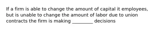 If a firm is able to change the amount of capital it employees, but is unable to change the amount of labor due to union contracts the firm is making _________ decisions