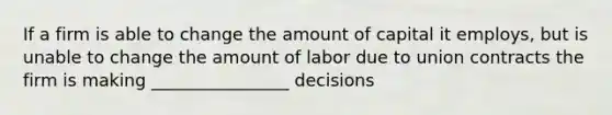 If a firm is able to change the amount of capital it employs, but is unable to change the amount of labor due to union contracts the firm is making ________________ decisions