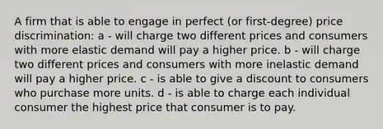 A firm that is able to engage in perfect (or first-degree) price discrimination: a - will charge two different prices and consumers with more elastic demand will pay a higher price. b - will charge two different prices and consumers with more inelastic demand will pay a higher price. c - is able to give a discount to consumers who purchase more units. d - is able to charge each individual consumer the highest price that consumer is to pay.