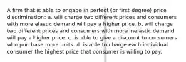 A firm that is able to engage in perfect (or first-degree) price discrimination: a. will charge two different prices and consumers with more elastic demand will pay a higher price. b. will charge two different prices and consumers with more inelastic demand will pay a higher price. c. is able to give a discount to consumers who purchase more units. d. is able to charge each individual consumer the highest price that consumer is willing to pay.