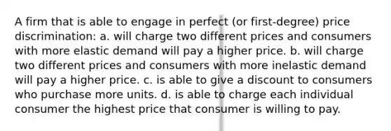 A firm that is able to engage in perfect (or first-degree) price discrimination: a. will charge two different prices and consumers with more elastic demand will pay a higher price. b. will charge two different prices and consumers with more inelastic demand will pay a higher price. c. is able to give a discount to consumers who purchase more units. d. is able to charge each individual consumer the highest price that consumer is willing to pay.