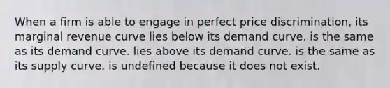 When a firm is able to engage in perfect price discrimination, its marginal revenue curve lies below its demand curve. is the same as its demand curve. lies above its demand curve. is the same as its supply curve. is undefined because it does not exist.