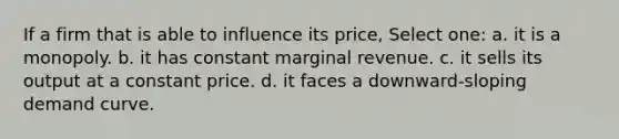 If a firm that is able to influence its price, Select one: a. it is a monopoly. b. it has constant marginal revenue. c. it sells its output at a constant price. d. it faces a downward-sloping demand curve.