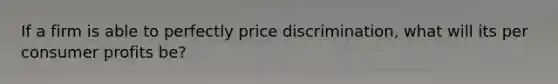 If a firm is able to perfectly price discrimination, what will its per consumer profits be?