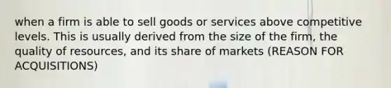 when a firm is able to sell goods or services above competitive levels. This is usually derived from the size of the firm, the quality of resources, and its share of markets (REASON FOR ACQUISITIONS)