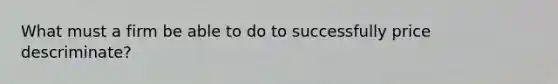 What must a firm be able to do to successfully price descriminate?