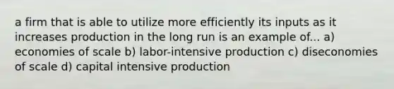 a firm that is able to utilize more efficiently its inputs as it increases production in the long run is an example of... a) economies of scale b) labor-intensive production c) diseconomies of scale d) capital intensive production