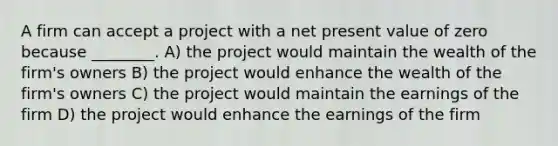 A firm can accept a project with a net present value of zero because ________. A) the project would maintain the wealth of the firm's owners B) the project would enhance the wealth of the firm's owners C) the project would maintain the earnings of the firm D) the project would enhance the earnings of the firm