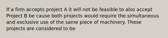 If a firm accepts project A it will not be feasible to also accept Project B be cause both projects would require the simultaneous and exclusive use of the same piece of machinery. These projects are considered to be