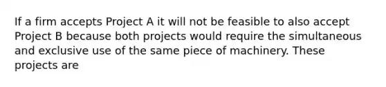 If a firm accepts Project A it will not be feasible to also accept Project B because both projects would require the simultaneous and exclusive use of the same piece of machinery. These projects are