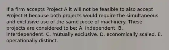 If a firm accepts Project A it will not be feasible to also accept Project B because both projects would require the simultaneous and exclusive use of the same piece of machinery. These projects are considered to be: A. independent. B. interdependent. C. mutually exclusive. D. economically scaled. E. operationally distinct.