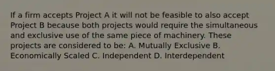 If a firm accepts Project A it will not be feasible to also accept Project B because both projects would require the simultaneous and exclusive use of the same piece of machinery. These projects are considered to be: A. Mutually Exclusive B. Economically Scaled C. Independent D. Interdependent