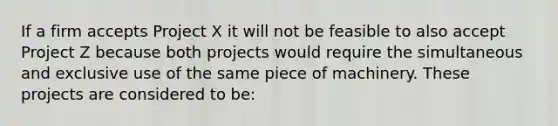 If a firm accepts Project X it will not be feasible to also accept Project Z because both projects would require the simultaneous and exclusive use of the same piece of machinery. These projects are considered to be: