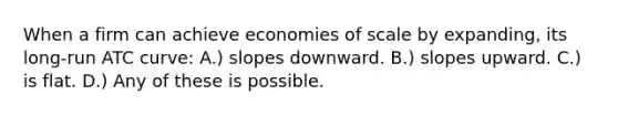 When a firm can achieve economies of scale by expanding, its long-run ATC curve: A.) slopes downward. B.) slopes upward. C.) is flat. D.) Any of these is possible.