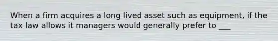 When a firm acquires a long lived asset such as equipment, if the tax law allows it managers would generally prefer to ___