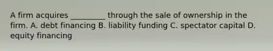 A firm acquires _________ through the sale of ownership in the firm. A. debt financing B. liability funding C. spectator capital D. equity financing