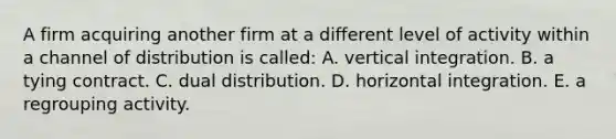 A firm acquiring another firm at a different level of activity within a channel of distribution is called: A. vertical integration. B. a tying contract. C. dual distribution. D. horizontal integration. E. a regrouping activity.