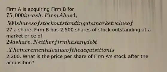 Firm A is acquiring Firm B for 75,000 in cash. Firm A has 4,500 shares of stock outstanding at a market value of27 a share. Firm B has 2,500 shares of stock outstanding at a market price of 29 a share. Neither firm has any debt. The incremental value of the acquisition is2,200. What is the price per share of Firm A's stock after the acquisition?