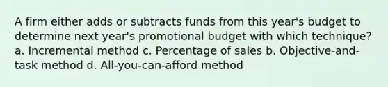 A firm either adds or subtracts funds from this year's budget to determine next year's promotional budget with which technique? a. Incremental method c. Percentage of sales b. Objective-and-task method d. All-you-can-afford method