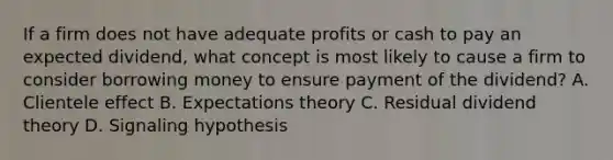 If a firm does not have adequate profits or cash to pay an expected dividend, what concept is most likely to cause a firm to consider borrowing money to ensure payment of the dividend? A. Clientele effect B. Expectations theory C. Residual dividend theory D. Signaling hypothesis