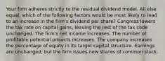 Your firm adheres strictly to the residual dividend model. All else equal, which of the following factors would be most likely to lead to an increase in the firm's dividend per share? Congress lowers the tax rate on capital gains, leaving the rest of the tax code unchanged. The firm's net income increases. The number of profitable potential projects increases. The company increases the percentage of equity in its target capital structure. Earnings are unchanged, but the firm issues new shares of common stock.