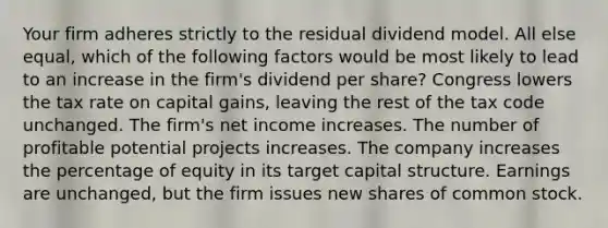 Your firm adheres strictly to the residual dividend model. All else equal, which of the following factors would be most likely to lead to an increase in the firm's dividend per share? Congress lowers the tax rate on capital gains, leaving the rest of the tax code unchanged. The firm's net income increases. The number of profitable potential projects increases. The company increases the percentage of equity in its target capital structure. Earnings are unchanged, but the firm issues new shares of common stock.