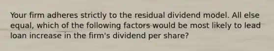 Your firm adheres strictly to the residual dividend model. All else equal, which of the following factors would be most likely to lead loan increase in the firm's dividend per share?